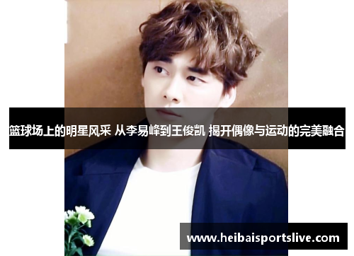 篮球场上的明星风采 从李易峰到王俊凯 揭开偶像与运动的完美融合