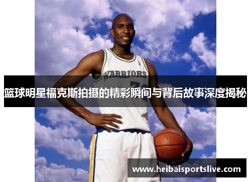 篮球明星福克斯拍摄的精彩瞬间与背后故事深度揭秘